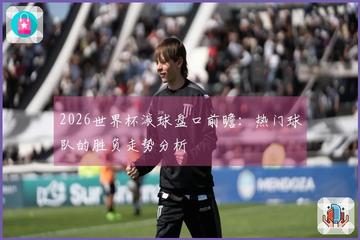 2026世界杯滚球盘口前瞻：热门球队的胜负走势分析